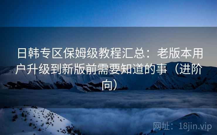 日韩专区保姆级教程汇总：老版本用户升级到新版前需要知道的事（进阶向）