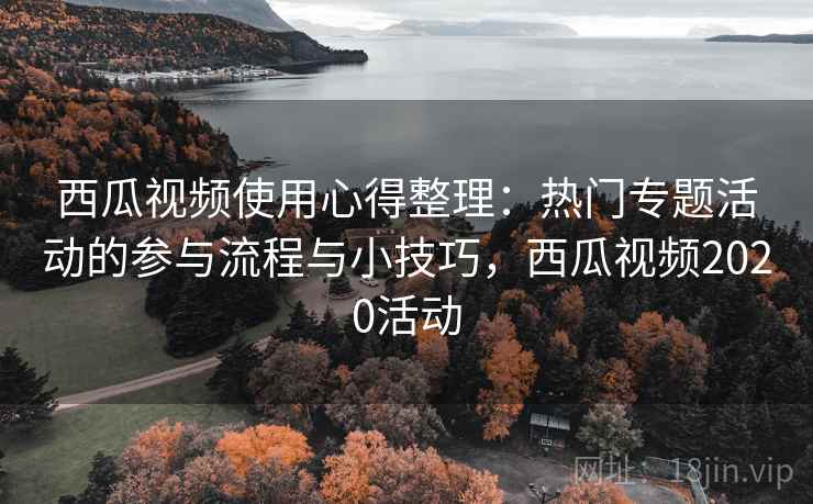 西瓜视频使用心得整理：热门专题活动的参与流程与小技巧，西瓜视频2020活动