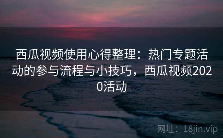 西瓜视频使用心得整理:热门专题活动的参与流程与小技巧,西瓜视频2020活动 西瓜视频使用心得整理:热门专题活动的参与流程与小技巧,西瓜视频2020活动