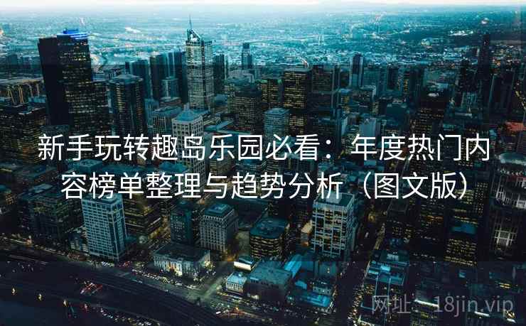 新手玩转趣岛乐园必看：年度热门内容榜单整理与趋势分析（图文版）