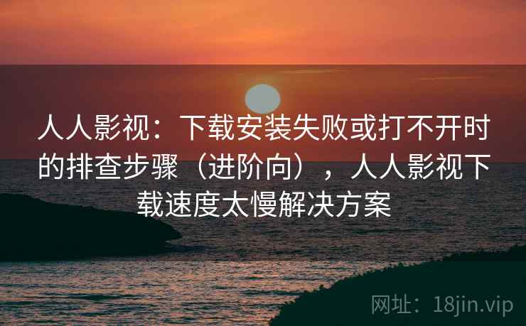 人人影视：下载安装失败或打不开时的排查步骤（进阶向），人人影视下载速度太慢解决方案