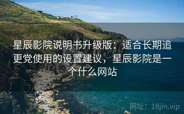 星辰影院说明书升级版：适合长期追更党使用的设置建议，星辰影院是一个什么网站