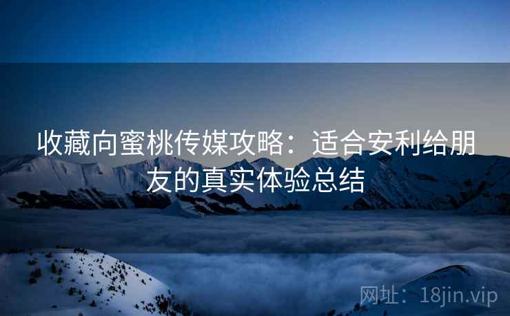 收藏向蜜桃传媒攻略:适合安利给朋友的真实体验总结 收藏向蜜桃传媒攻略:适合安利给朋友的真实体验总结