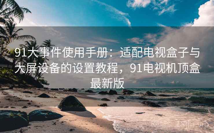 91大事件使用手册：适配电视盒子与大屏设备的设置教程，91电视机顶盒最新版