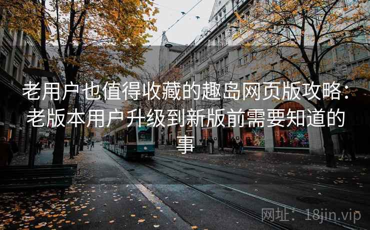 老用户也值得收藏的趣岛网页版攻略：老版本用户升级到新版前需要知道的事