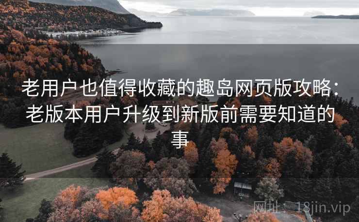 老用户也值得收藏的趣岛网页版攻略:老版本用户升级到新版前需要知道的事 老用户也值得收藏的趣岛网页版攻略:老版本用户升级到新版前需要知道的事