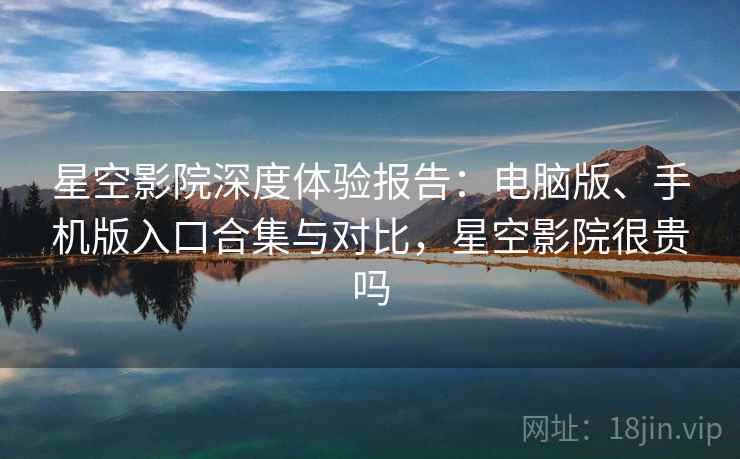 星空影院深度体验报告：电脑版、手机版入口合集与对比，星空影院很贵吗
