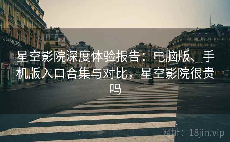 星空影院深度体验报告：电脑版、手机版入口合集与对比，星空影院很贵吗