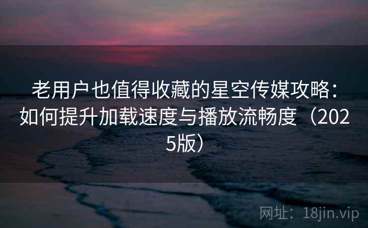 老用户也值得收藏的星空传媒攻略：如何提升加载速度与播放流畅度（2025版）