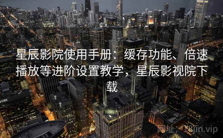 星辰影院使用手册：缓存功能、倍速播放等进阶设置教学，星辰影视院下载