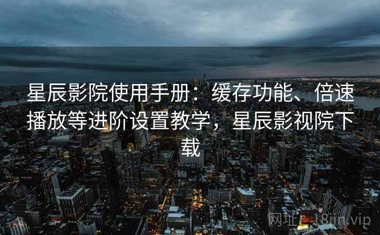 星辰影院使用手册:缓存功能、倍速播放等进阶设置教学,星辰影视院下载 星辰影院使用手册:缓存功能、倍速播放等进阶设置教学,星辰影视院下载