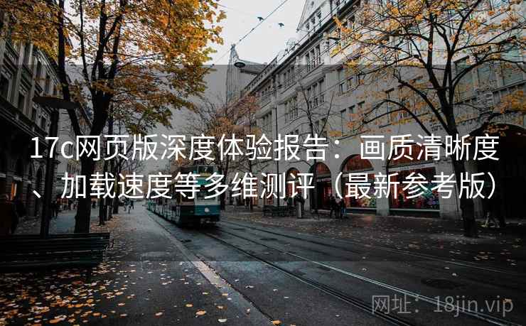 17c网页版深度体验报告：画质清晰度、加载速度等多维测评（最新参考版）