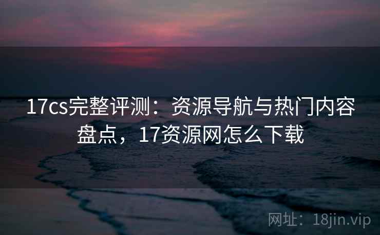 17cs完整评测：资源导航与热门内容盘点，17资源网怎么下载