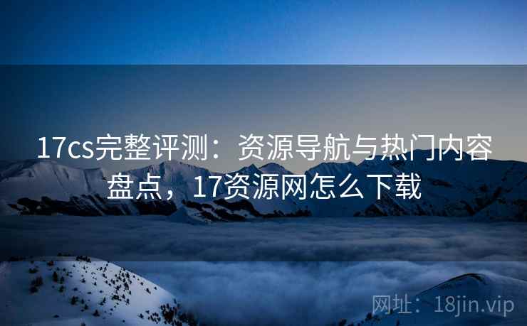 17cs完整评测:资源导航与热门内容盘点,17资源网怎么下载 17cs完整评测:资源导航与热门内容盘点,17资源网怎么下载