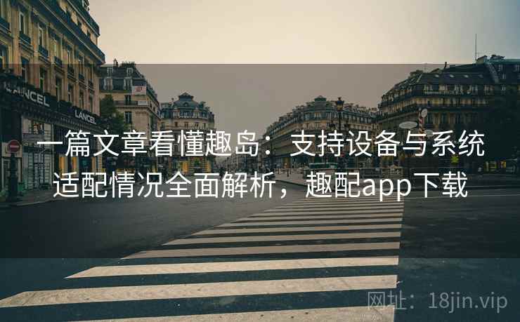 一篇文章看懂趣岛:支持设备与系统适配情况全面解析,趣配app下载 一篇文章看懂趣岛:支持设备与系统适配情况全面解析,趣配app下载