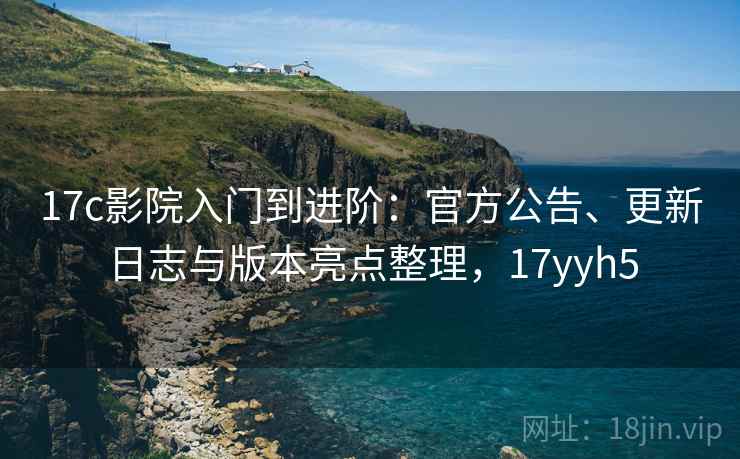 17c影院入门到进阶：官方公告、更新日志与版本亮点整理，17yyh5