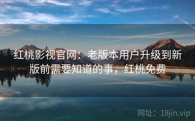 红桃影视官网：老版本用户升级到新版前需要知道的事，红桃免费