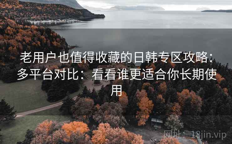 老用户也值得收藏的日韩专区攻略：多平台对比：看看谁更适合你长期使用