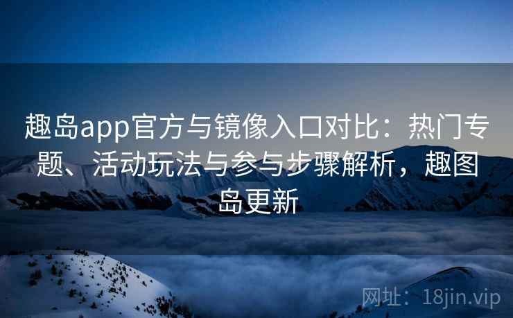 趣岛app官方与镜像入口对比：热门专题、活动玩法与参与步骤解析，趣图岛更新