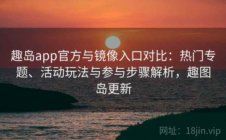 趣岛app官方与镜像入口对比：热门专题、活动玩法与参与步骤解析，趣图岛更新