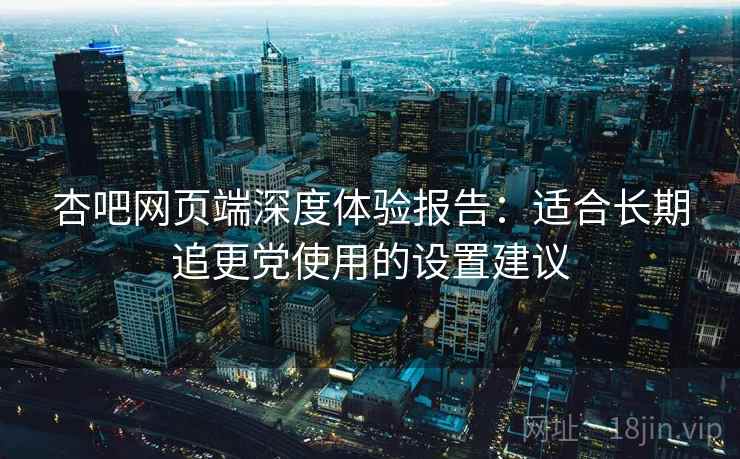 杏吧网页端深度体验报告:适合长期追更党使用的设置建议 杏吧网页端深度体验报告:适合长期追更党使用的设置建议