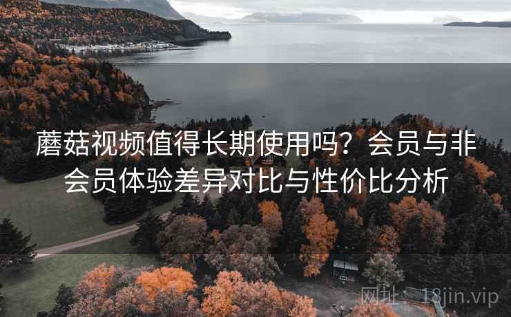 蘑菇视频值得长期使用吗?会员与非会员体验差异对比与性价比分析 蘑菇视频值得长期使用吗?会员与非会员体验差异对比与性价比分析