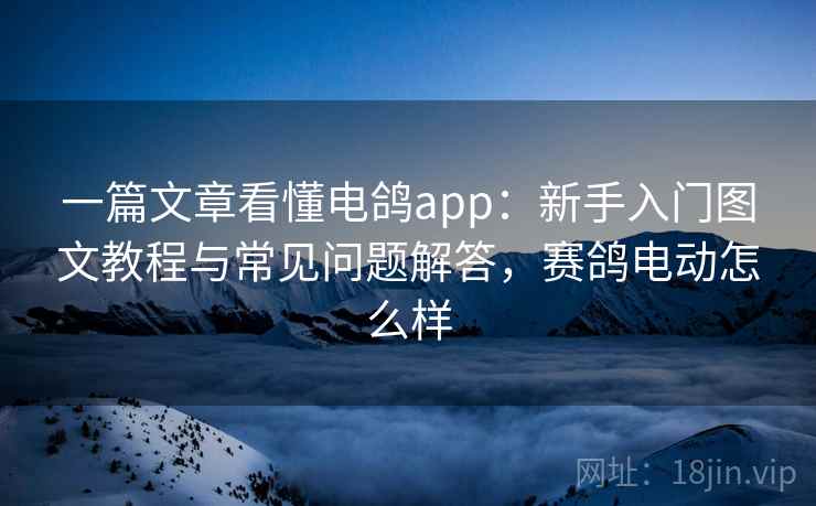 一篇文章看懂电鸽app:新手入门图文教程与常见问题解答,赛鸽电动怎么样 一篇文章看懂电鸽app:新手入门图文教程与常见问题解答,赛鸽电动怎么样