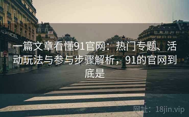 一篇文章看懂91官网：热门专题、活动玩法与参与步骤解析，91的官网到底是