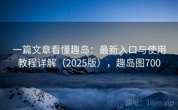 一篇文章看懂趣岛:最新入口与使用教程详解(2025版),趣岛图700 一篇文章看懂趣岛:最新入口与使用教程详解(2025版),趣岛图700
