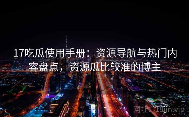 17吃瓜使用手册：资源导航与热门内容盘点，资源瓜比较准的博主