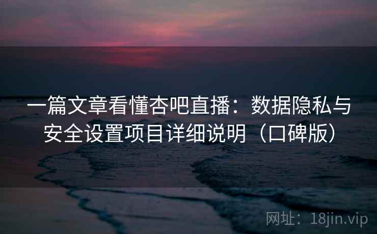 一篇文章看懂杏吧直播：数据隐私与安全设置项目详细说明（口碑版）