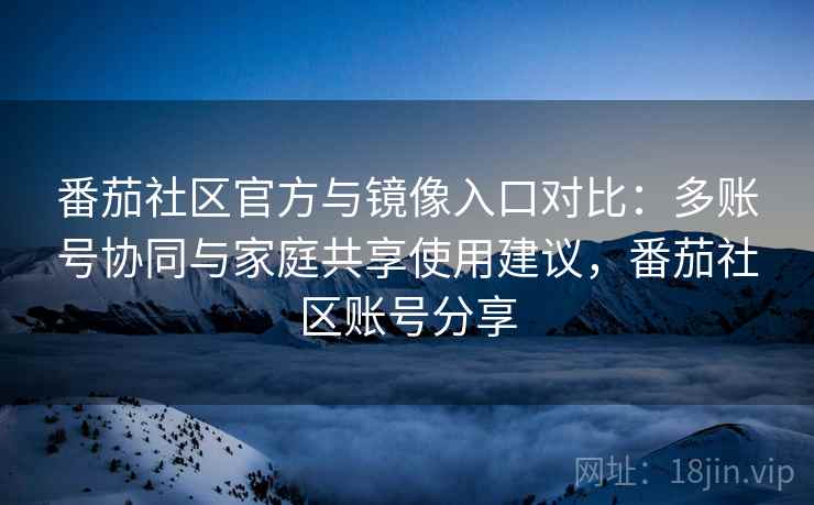 番茄社区官方与镜像入口对比：多账号协同与家庭共享使用建议，番茄社区账号分享