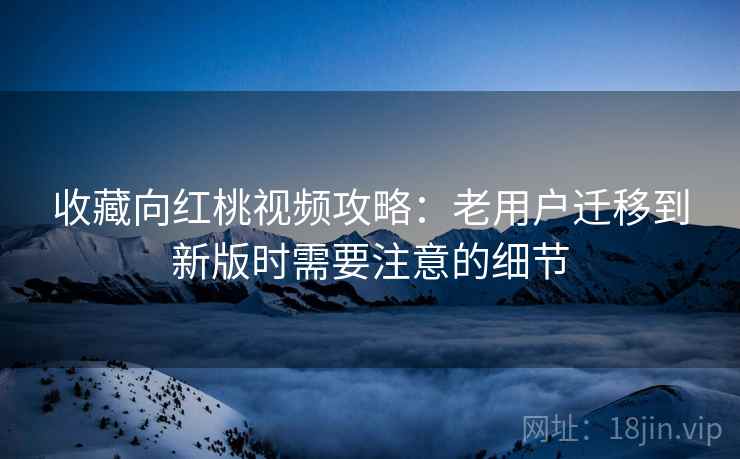 收藏向红桃视频攻略：老用户迁移到新版时需要注意的细节