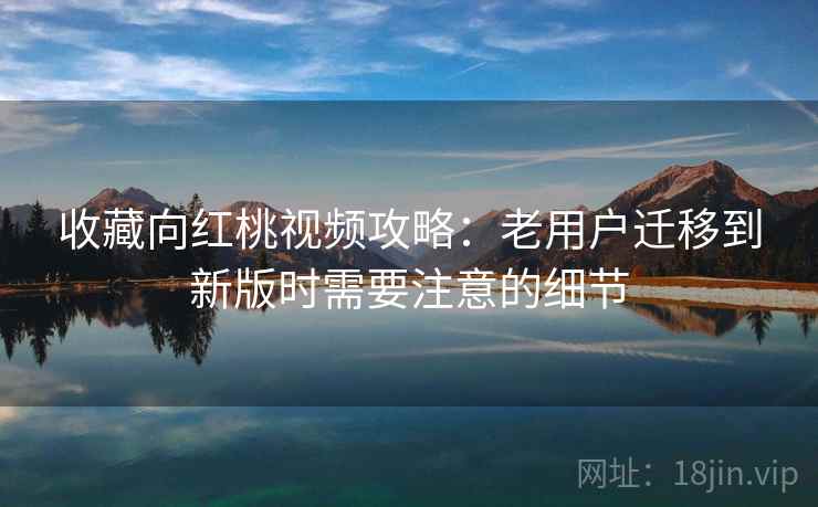 收藏向红桃视频攻略:老用户迁移到新版时需要注意的细节 收藏向红桃视频攻略:老用户迁移到新版时需要注意的细节