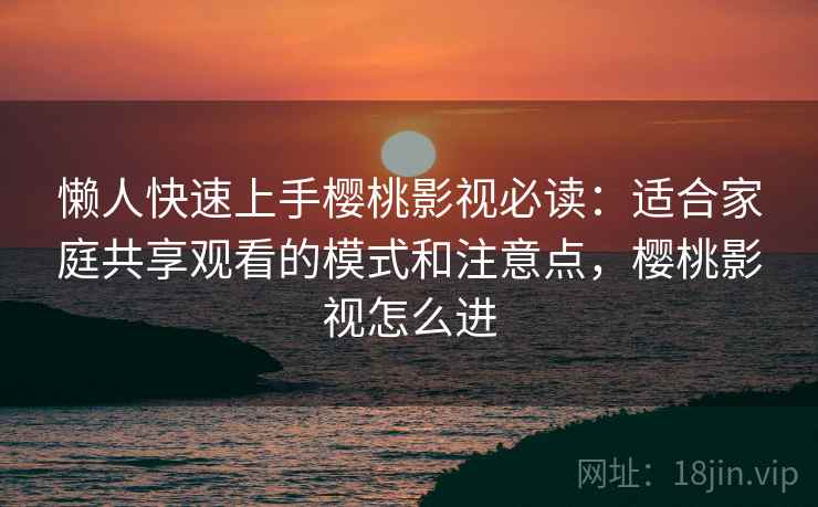 懒人快速上手樱桃影视必读：适合家庭共享观看的模式和注意点，樱桃影视怎么进