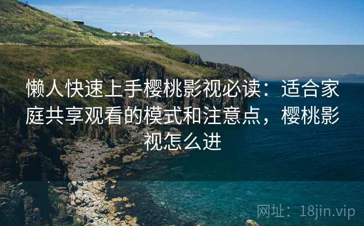 懒人快速上手樱桃影视必读：适合家庭共享观看的模式和注意点，樱桃影视怎么进