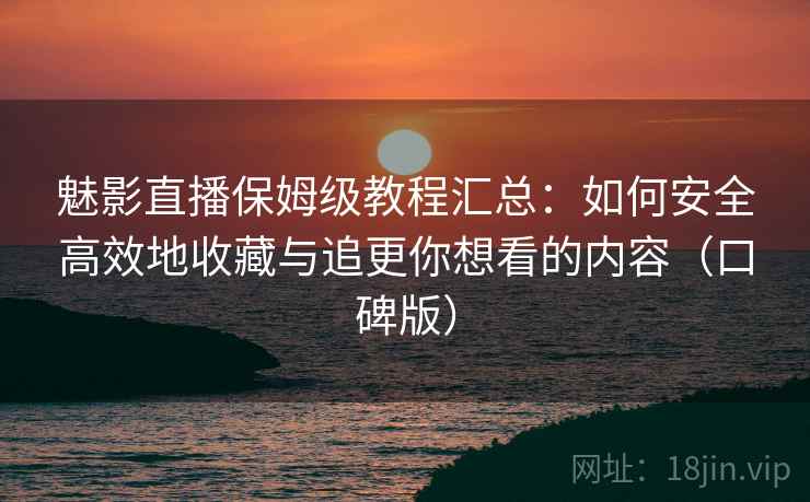 魅影直播保姆级教程汇总：如何安全高效地收藏与追更你想看的内容（口碑版）
