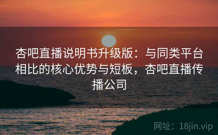 杏吧直播说明书升级版：与同类平台相比的核心优势与短板，杏吧直播传播公司