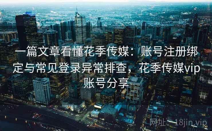 一篇文章看懂花季传媒：账号注册绑定与常见登录异常排查，花季传媒vip账号分享